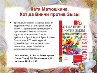 • Трепещи, коварный мышище Зыза! В
Звериный город с Луны упал кот да
Винчи — супергений, суперсыщик и
просто герой! Вместе со своими
друзьями — мышатами Пиком,
Бубушей и Чучей, белкой Брякой, ежом
Агасем, совой Угухой, курицей
Кудахой и другими зверями — он
расследует самые сложные и
запутанные преступления!
Матюшкина, К . Кот да Винчи против
Зызы [Текст] / К. Матюшкина – К. :
Астрель, 2010. – 256 с.
 