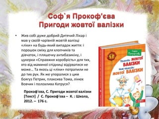 • Жив собі дуже добрий Дитячий Лікар і
мав у своїй чарівній жовтій валізці
«ліки» на будь-який випадок життя: і
порошок сміху для хлопчиків та
дівчаток, і пляшечку антибазикіну, і
цукерки «Справжня хоробрість» для тих,
хто від маминої спідниці відірватися не
може… Та якось ці «ліки» потрапили не
до тих рук. Як же упоралися з цим
боягуз Петрик, плаксива Тома, лінюх
Вовчик і полохлива Катруся?
Прокоф'єва, С. Пригоди жовтої валізки
[Текст] / С. Прокоф'єва – К. : Школа,
2012. – 176 с.
 