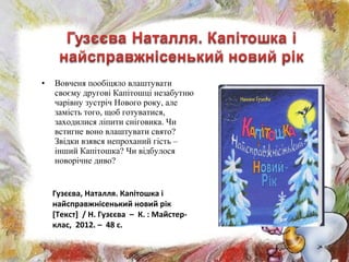 • Вовченя пообіцяло влаштувати
своєму другові Капітошці незабутню
чарівну зустріч Нового року, але
замість того, щоб готуватися,
заходилися ліпити сніговика. Чи
встигне воно влаштувати свято?
Звідки взявся непроханий гість –
інший Капітошка? Чи відбулося
новорічне диво?
Гузєєва, Наталля. Капітошка і
найсправжнісенький новий рік
[Текст] / Н. Гузєєва – К. : Майстер-
клас, 2012. – 48 с.
 