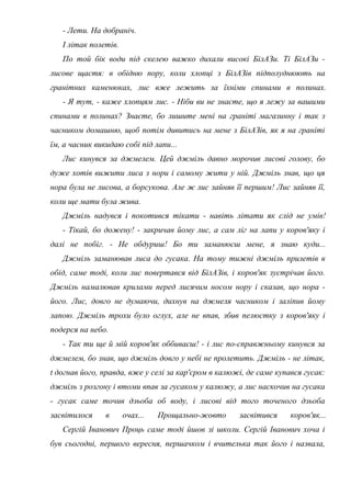 - Лети. На добраніч.
І літак полетів.
По той бік води під скелею важко дихали високі БілАЗи. Ті БілАЗи -
лисове щастя: в обідню пору, коли хлопці з БілАЗів підполуднюють на
гранітних каменюках, лис вже лежить за їхніми спинами в полинах.
- Я тут, - каже хлопцям лис. - Ніби ви не знаєте, що я лежу за вашими
спинами в полинах? Знаєте, бо лишите мені на граніті магазинну і так з
часником домашню, щоб потім дивитись на мене з БілАЗів, як я на граніті
їм, а часник викидаю собі під лапи...
Лис кинувся за джмелем. Цей джміль давно морочив лисові голову, бо
дуже хотів вижити лиса з нори і самому жити у ній. Джміль знав, що ця
нора була не лисова, а борсукова. Але ж лис зайняв її першим! Лис зайняв її,
коли ще мати була жива.
Джміль надувся і покотився тікати - навіть літати як слід не умів!
- Тікай, бо дожену! - закричав йому лис, а сам ліг на лапи у коров'яку і
далі не побіг. - Не обдуриш! Бо ти заманюєш мене, я знаю куди...
Джміль заманював лиса до гусака. На тому тижні джміль прилетів в
обід, саме тоді, коли лис повертався від БілАЗів, і коров'як зустрічав його.
Джміль намалював крилами перед лисячим носом нору і сказав, що нора -
його. Лис, довго не думаючи, дихнув на джмеля часником і заліпив йому
лапою. Джміль трохи було оглух, але не впав, збив пелюстку з коров'яку і
подерся на небо.
- Так ти ще й мій коров'як оббиваєш! - і лис по-справжньому кинувся за
джмелем, бо знав, що джміль довго у небі не пролетить. Джміль - не літак,
t догнав його, правда, вже у селі за кар'єром в калюжі, де саме купався гусак:
джміль з розгону і втоми впав за гусаком у калюжу, а лис наскочив на гусака
- гусак саме точив дзьоба об воду, і лисові від того точеного дзьоба
засвітилося в очах... Прощально-жовто засвітився коров'як...
Сергій Іванович Проць саме тоді йшов зі школи. Сергій Іванович хоча і
був сьогодні, першого вересня, першачком і вчителька так його і назвала,
 