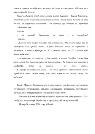 кинувся з новим портфелем у калюжу, підгилив ногою гусака, підхопив лиса
на руки і побіг додому.
Гусак подивився вслід новій мокрій формі Сергійка - Сергія Івановича,
побовтав лапою в калюжі скаламученим небом і знову почав точити об воду
дзьоба, не забуваючи поглядати і на джмеля, що обсихав на портфелі.
- Я т-тобі дам!
- Мамо...
- Не мамай! Лисенятко до хати - а портфель?
- Мамо...
- А яке ж воно мокре, та мале, та жовтеньке... Іди ж мені зараз же по
портфель! Ось прийде тато... Сергій Іванович пішов по портфель: з
портфеля, з мокрого букваря, на "Г" - дивився гусак, на "Д" - кудись убік
дивився джміль.
- Не заманиш! - сказав лис. - Ось прийде зі школи Сергійко і ляже біля
мене, отут біля нори на піску, на тепленькому... Ти думаєш що: коров'як з
БілАЗаМи, літак із сосною - це тобі так?...
В кар'єрі сплескувалась риба, і від того срібного сплескування лисові
зарябіло в очах, рябіло доти, аж доки коров'як не сказав лисові "на
добраніч".
Твори Миколи Вінграновського перекладено російською, литовською,
естонською, грузинською, чеською, словацькою, польською, румунською,
англійською, португальською та іншими мовами світу.
Микола Вінграновський був першим президентом міжнародного ПЕН-
клубу, що репрезентує українську літературу у світовому масштабі.
Помер 26 травня 2004 року в Києві.
 