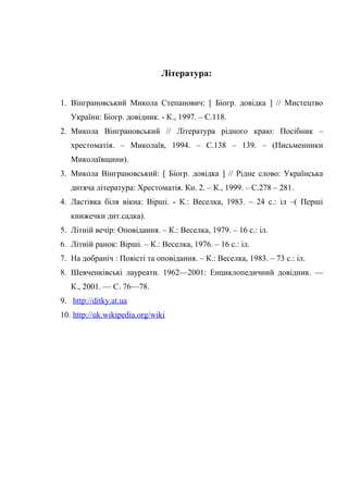 Література:
1. Вінграновський Микола Степанович: [ Біогр. довідка ] // Мистецтво
України: Біогр. довідник. - К., 1997. – С.118.
2. Микола Вінграновський // Література рідного краю: Посібник –
хрестоматія. – Миколаїв, 1994. – С.138 – 139. – (Письменники
Миколаївщини).
3. Микола Вінграновський: [ Біогр. довідка ] // Рідне слово: Українська
дитяча література: Хрестоматія. Кн. 2. – К., 1999. – С.278 – 281.
4. Ластівка біля вікна: Вірші. - К.: Веселка, 1983. – 24 с.: іл –( Перші
книжечки дит.садка).
5. Літній вечір: Оповідання. – К.: Веселка, 1979. – 16 с.: іл.
6. Літній ранок: Вірші. – К.: Веселка, 1976. – 16 с.: іл.
7. На добраніч : Повісті та оповідання. – К.: Веселка, 1983. – 73 с.: іл.
8. Шевченківські лауреати. 1962—2001: Енциклопедичний довідник. —
К., 2001. — С. 76—78.
9. http://ditky.at.ua
10. http://uk.wikipedia.org/wiki
 