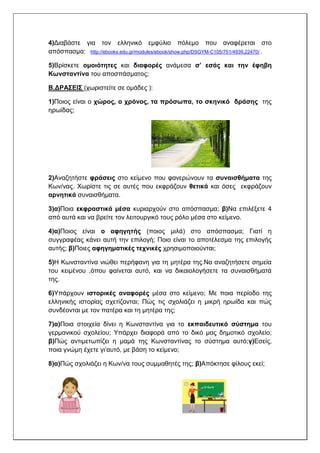 4)Διαβάστε για τον ελληνικό εμφύλιο πόλεμο που αναφέρεται στο
απόσπασμα: http://ebooks.edu.gr/modules/ebook/show.php/DSGYM-C105/751/4939,22470/ .
5)Βρίσκετε ομοιότητες και διαφορές ανάμεσα σ’ εσάς και την έφηβη
Κωνσταντίνα του αποσπάσματος;
Β.ΔΡΑΣΕΙΣ (χωριστείτε σε ομάδες ):
1)Ποιος είναι ο χώρος, ο χρόνος, τα πρόσωπα, το σκηνικό δράσης της
ηρωίδας;
2)Αναζητήστε φράσεις στο κείμενο που φανερώνουν τα συναισθήματα της
Κων/νας. Χωρίστε τις σε αυτές που εκφράζουν θετικά και όσες εκφράζουν
αρνητικά συναισθήματα.
3)α)Ποια εκφραστικά μέσα κυριαρχούν στο απόσπασμα; β)Να επιλέξετε 4
από αυτά και να βρείτε τον λειτουργικό τους ρόλο μέσα στο κείμενο.
4)α)Ποιος είναι ο αφηγητής (ποιος μιλά) στο απόσπασμα; Γιατί η
συγγραφέας κάνει αυτή την επιλογή; Ποιο είναι το αποτέλεσμα της επιλογής
αυτής; β)Ποιες αφηγηματικές τεχνικές χρησιμοποιούνται;
5)Η Κωνσταντίνα νιώθει περήφανη για τη μητέρα της.Να αναζητήσετε σημεία
του κειμένου ,όπου φαίνεται αυτό, και να δικαιολογήσετε τα συναισθήματά
της.
6)Υπάρχουν ιστορικές αναφορές μέσα στο κείμενο; Με ποια περίοδο της
ελληνικής ιστορίας σχετίζονται; Πώς τις σχολιάζει η μικρή ηρωίδα και πώς
συνδέονται με τον πατέρα και τη μητέρα της;
7)α)Ποια στοιχεία δίνει η Κωνσταντίνα για το εκπαιδευτικό σύστημα του
γερμανικού σχολείου; Υπάρχει διαφορά από το δικό μας δημοτικό σχολείο;
β)Πώς αντιμετωπίζει η μαμά της Κωνσταντίνας το σύστημα αυτό;γ)Εσείς,
ποια γνώμη έχετε γι’αυτό, με βάση το κείμενο;
8)α)Πώς σχολιάζει η Κων/να τους συμμαθητές της; β)Απόκτησε φίλους εκεί;
 