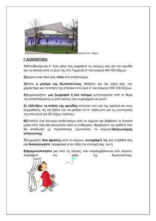 σχολείο στο ΄Ααχεν
Γ.ΑΞΙΟΛΟΓΗΣΗ:
1)Απευθυνόμενοι σ’ έναν φίλο σας εκφράστε τις σκέψεις σας για την ηρωίδα
και τις σκηνές από τη ζωή της στη Γερμανία σ’ ένα κείμενο 80-100 λέξεων.
2)Δώστε έναν δικό σας τίτλο στο απόσπασμα.
3)Είστε η μητέρα της Κωνσταντίνας. Μιλήστε για την κόρη σας ,τον
χαρακτήρα και τη στάση της απέναντι στη ζωή σ’ ένα κείμενο 100-120 λέξεων.
4)Δημιουργήστε: μια ζωγραφιά ή ένα ποίημα εμπνευσμένοι από το θέμα
του αποσπάσματος ή από εικόνες που κυριαρχούν σε αυτό.
5) «Αλλάξτε» τη στάση της ηρωίδας απέναντι στο νέο της σχολείο και τους
συμμαθητές της και βάλτε την να μιλήσει σε α΄ πρόσωπο για τις εντυπώσεις
της από αυτά.(σε 80 λέξεις περίπου)
6)Επιλέξτε ένα σύντομο απόσπασμα από το κείμενο και διαβάστε το δυνατά
μέσα στην τάξη.Να ακουστούν όσοι το επιθυμούν. Βραβεύστε τον μαθητή που
θα αποδώσει με περισσότερη «ζωντάνια» το κείμενο.(Διαγωνισμός
ανάγνωσης)
7)Ξεχωρίστε δύο φράσεις από το κείμενο, αντιγράψτε τις στο τετράδιό σας
και δικαιολογήστε προφορικά στην τάξη την επιλογή σας αυτή.
8)Δραματοποιήστε μία από τις σκηνές που περιλαμβάνονται στο κείμενο.
Αναλάβετε τον ρόλο της Κωνσταντίνας.
 