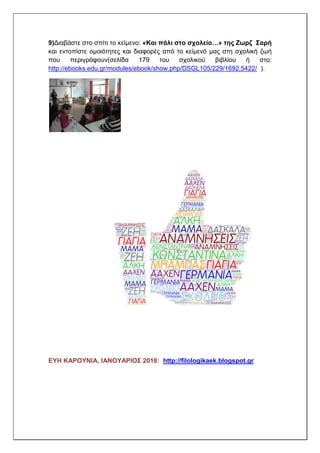 9)Διαβάστε στο σπίτι το κείμενο: «Και πάλι στο σχολείο…» της Ζωρζ Σαρή
και εντοπίστε ομοιότητες και διαφορές από το κείμενό μας στη σχολική ζωή
που περιγράφουν(σελίδα 179 του σχολικού βιβλίου ή στο:
http://ebooks.edu.gr/modules/ebook/show.php/DSGL105/229/1692,5422/ ).
ΕΥΗ ΚΑΡΟΥΝΙΑ, ΙΑΝΟΥΑΡΙΟΣ 2018: http://filologikaek.blogspot.gr
 