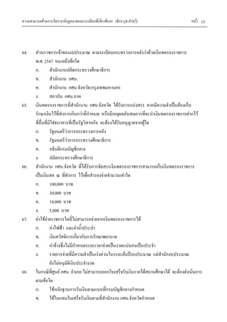 ความสามารถด้านการวิเคราะห์กฎหมายและระเบียบที่เกี่ยวข้องฯ (จักราวุธ คาทวี) หน้า 15
64. ส่วนราชการเจ้าของงบประมาณ ตามระเบียบกระทรวงการคลังว่าด้วยเงินทดรองราชการ
พ.ศ. 2547 หมายถึงข้อใด
ก. สานักงานปลัดกระทรวงศึกษาธิการ
ข. สานักงาน กศน.
ค. สานักงาน กศน.จังหวัด/กรุงเทพมหานคร
ง. สถาบัน กศน.ภาค
65. เงินทดรองราชการที่สานักงาน กศน.จังหวัด ได้รับการแบ่งสรร หากมีความจาเป็นต้องเก็บ
รักษาเงินไว้ที่ทาการเกินกว่าที่กาหนด หรือมีเหตุผลอันสมควรที่จะนาเงินทดรองราชการฝากไว้
ที่อื่นที่มิใช่ธนาคารที่เป็นรัฐวิสาหกิจ จะต้องได้รับอนุญาตจากผู้ใด
ก. รัฐมนตรีว่าการกระทรวงการคลัง
ข. รัฐมนตรีว่าการกระทรวงศึกษาธิการ
ค. อธิบดีกรมบัญชีกลาง
ง. ปลัดกระทรวงศึกษาธิการ
66. สานักงาน กศน.จังหวัด ที่ได้รับการจัดสรรเงินทดรองราชการสามารถเก็บเงินทดรองราชการ
เป็นเงินสด ณ ที่ทาการ ไว้เพื่อสารองจ่ายจานวนเท่าใด
ก. 100,000 บาท
ข. 30,000 บาท
ค. 10,000 บาท
ง. 5,000 บาท
67. ค่าใช้จ่ายราชการใดที่ไม่สามารถจ่ายจากเงินทดรองราชการได้
ก. ค่าไฟฟ้า และค่าน้าประปา
ข. เงินสวัสดิการเกี่ยวกับการรักษาพยาบาล
ค. ค่าจ้างซึ่งไม่มีกาหนดระยะเวลาจ่ายเป็นงวดแน่นอนเป็นประจา
ง. รายการจ่ายที่มีความจาเป็นเร่งด่วนในระยะต้นปีงบประมาณ แต่สานักงบประมาณ
ยังไม่อนุมัติเงินประจางวด
68. ในกรณีที่ศูนย์ กศน. อาเภอ ไม่สามารถออกใบเสร็จรับเงินรายได้สถานศึกษาได้ จะต้องดาเนินการ
ตามข้อใด
ก. ใช้หลักฐานการรับเงินตามแบบที่กรมบัญชีกลางกาหนด
ข. ใช้ใบแทนใบเสร็จรับเงินตามที่สานักงาน กศน.จังหวัดกาหนด
 