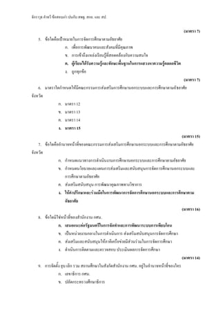 จักราวุธ คาทวี ข้อสอบเก่า ปนกับ สพฐ. สกอ. และ สป.
(มาตรา 7)
5. ข้อใดคือเป้าหมายในการจัดการศึกษาตามอัธยาศัย
ก. เพื่อการพัฒนาคนและสังคมที่มีคุณภาพ
ข. การเข้าถึงแหล่งเรียนรู้ที่สอดคล้องกับความสนใจ
ค. ผู้เรียนได้รับความรู้และทักษะพื้นฐานในการแสวงหาความรู้ตลอดชีวิต
ง. ถูกทุกข้อ
(มาตรา 7)
6. มาตราใดกาหนดให้มีคณะกรรมการส่งเสริมการศึกษานอกระบบและการศึกษาตามอัธยาศัย
จังหวัด
ก. มาตรา 12
ข. มาตรา 13
ค. มาตรา 14
ง. มาตรา 15
(มาตรา 15)
7. ข้อใดคืออานาจหน้าที่ของคณะกรรมการส่งเสริมการศึกษานอกระบบและการศึกษาตามอัธยาศัย
จังหวัด
ก. กาหนดแนวทางการดาเนินงานการศึกษานอกระบบและการศึกษาตามอัธยาศัย
ข. กาหนดนโยบายและแผนการส่งเสริมและสนับสนุนการจัดการศึกษานอกระบบและ
การศึกษาตามอัธยาศัย
ค. ส่งเสริมสนับสนุน การพัฒนาคุณภาพทางวิชาการ
ง. ให้คาปรึกษาและร่วมมือในการพัฒนาการจัดการศึกษานอกระบบและการศึกษาตาม
อัธยาศัย
(มาตรา 16)
8. ข้อใดมิใช่หน้าที่ของสานักงาน กศน.
ก. เสนอแนะต่อรัฐมนตรีในการจัดทาและการพัฒนาระบบการเทียบโอน
ข. เป็นหน่วยงานกลางในการดาเนินการ ส่งเสริมสนับสนุนการจัดการศึกษา
ค. ส่งเสริมและสนับสนุนให้ภาคีเครือข่ายมีส่วนร่วมในการจัดการศึกษา
ง. ดาเนินการติดตามและตรวจสอบ ประเมินผลการจัดการศึกษา
(มาตรา 14)
9. การจัดตั้ง ยุบ เลิก รวม สถานศึกษาในสังกัดสานักงาน กศน. อยู่ในอานาจหน้าที่ของใคร
ก. เลขาธิการ กศน.
ข. ปลัดกระทรวงศึกษาธิการ
 