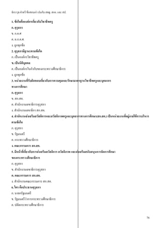 จักราวุธ คาทวี ข้อสอบเก่า ปนกับ สพฐ. สกอ. และ สป.
76
1. ข้อใดคือองค์กรเกี่ยวกับวิชาชีพครู
ก. คุรุสภา
ข. ก.ค.ศ
ค. อ.ก.ค.ศ.
ง. ถูกทุกข้อ
2. คุรุสภามีฐานะตามข้อใด
ก. เป็นองค์กรวิชาชีพครู
ข. เป็นนิติบุคคล
ค. เป็นองค์กรในกากับของกระทรวงศึกษาธิการ
ง. ถูกทุกข้อ
3. หน่วยงานที่รับผิดชอบเกี่ยวกับการควบคุมและรักษามาตรฐานวิชาชีพครูและบุคลากร
ทางการศึกษา
ก. คุรุสภา
ข. สก.สค.
ค. สานักงานเลขาธิการคุรุสภา
ง. สานักงานเลขาธิกา สก.สค.
4. สานักงานส่งเสริมสวัสดิการและสวัสดิภาพครูและบุคลากรทางการศึกษา(สก.สค.) เป็นหน่วยงานที่อยู่ภายใต้การบริหาร
ตามข้อใด
ก. คุรุสภา
ข. รัฐมนตรี
ค. กระทรวงศึกษาธิการ
ง. คณะกรรมการ สก.สค.
5. มีหน้าที่เกี่ยวกับการส่งเสริมสวัสดิการ สวัสดิภาพ และส่งเสริมสนับสนุนการจัดการศึกษา
ของกระทรวงศึกษาธิการ
ก. คุรุสภา
ข. สานักงานเลขาธิการคุรุสภา
ค. คณะกรรมการ สก.สค.
ง. สานักงานคณะกรรมการ สก.สค.
6. ใคร คือประธานคุรุสภา
ก. นายกรัฐมนตรี
ข. รัฐมนตรีว่าการกระทรวงศึกษาธิการ
ค. ปลัดกระทรวงศึกษาธิการ
 