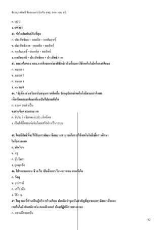 จักราวุธ คาทวี ข้อสอบเก่า ปนกับ สพฐ. สกอ. และ สป.
82
ค. QCC
ง. SWOT
42. ข้อใดสัมพันธ์กันที่สุด
ก. ประสิทธิผล = ผลผลิต + ผลสัมฤทธิ์
ข. ประสิทธิภาพ = ผลผลิต + ผลลัพธ์
ค. ผลสัมฤทธิ์ = ผลผลิต + ผลลัพธ์
ง. ผลสัมฤทธิ์ = ประสิทธิผล + ประสิทธิภาพ
43. หมวดใดของ พรบ.การศึกษาแห่งชาติที่กล่าวถึงเรื่องการใช้เทคโนโลยีเพื่อการศึกษา
ก. หมวด 6
ข. หมวด 7
ค. หมวด 8
ง. หมวด 9
44. "รัฐต้องส่งเสริมสนับสนุนการผลิตสื่อ วัสดุอุปกรณ์เทคโนโลยีทางการศึกษา
เพื่อพัฒนาการศึกษาต้องเป็นไปตามข้อใด
ก. ตามความจาเป็น
ข.ตามขีดความสามารถ
ค. มีประสิทธิภาพและประสิทธิผล
ง. เปิดให้มีการแข่งขันโดยเสรีอย่างเป็นระบบ
45. ใครมีสิทธิที่จะได้รับการพัฒนาขีดความสามารถในการใช้เทคโนโลยีเพื่อการศึกษา
ในโอกาสแรก
ก. นักเรียน
ข. ครู
ค. ผู้บริหาร
ง. ถูกทุกข้อ
46. โปรแกรมสอน ซี เอ ไอ เป็นสื่อการเรียนการสอน ตามข้อใด
ก. วัสดุ
ข. อุปกรณ์
ค. เครื่องมือ
ง. วิธีการ
47. ในฐานะที่ท่านเป็นผู้บริหารโรงเรียน ท่านคิดว่าจุดเน้นสาคัญที่สุดของการจัดหารสื่อและ
เทคโนโลยี ทันสมัย เช่น คอมพิวเตอร์ ห้องปฏิบัติการทางภาษา
ก. ความมีครบครัน
 