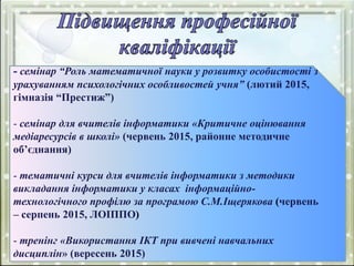 - семінар “Роль математичної науки у розвитку особистості з
урахуванням психологічних особливостей учня” (лютий 2015,
гімназія “Престиж”)
- семінар для вчителів інформатики «Критичне оцінювання
медіаресурсів в школі» (червень 2015, районне методичне
об’єднання)
- тематичні курси для вчителів інформатики з методики
викладання інформатики у класах інформаційно-
технологічного профілю за програмою С.М.Іщерякова (червень
– серпень 2015, ЛОІППО)
- тренінг «Використання ІКТ при вивчені навчальних
дисциплін» (вересень 2015)
 