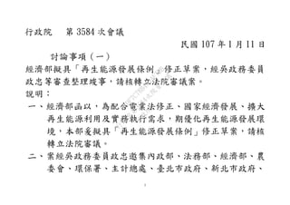 1
行政院 第 3584 次會議
民國 107 年 1 月 11 日
討論事項（一）
經濟部擬具「再生能源發展條例」修正草案，經吳政務委員
政忠等審查整理竣事，請核轉立法院審議案。
說明：
一、經濟部函以，為配合電業法修正、國家經濟發展、擴大
再生能源利用及實務執行需求，期優化再生能源發展環
境，本部爰擬具「再生能源發展條例」修正草案，請核
轉立法院審議。
二、案經吳政務委員政忠邀集內政部、法務部、經濟部、農
委會、環保署、主計總處、臺北市政府、新北市政府、
行
政
院
行
政
院
第
3584次
院
會
會
議
EDF7C78B4A0AF7BB
 