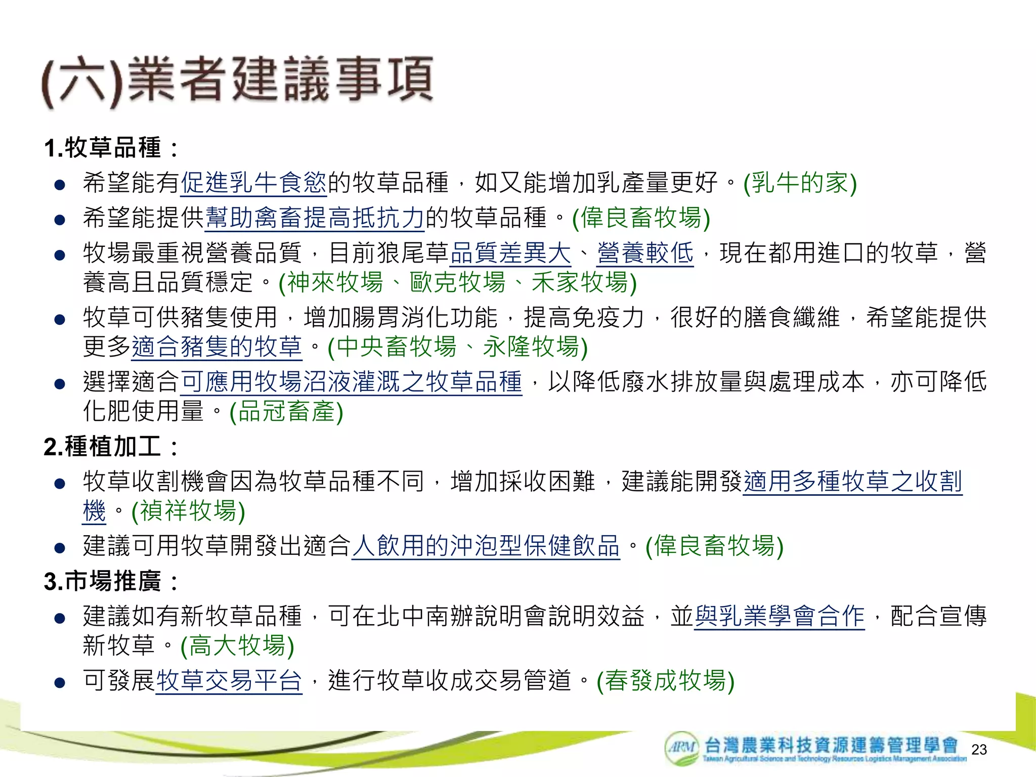 23
1.牧草品種：
 希望能有促進乳牛食慾的牧草品種，如又能增加乳產量更好。(乳牛的家)
 希望能提供幫助禽畜提高抵抗力的牧草品種。(偉良畜牧場)
 牧場最重視營養品質，目前狼尾草品質差異大、營養較低，現在都用進口的牧草，營
養高且品質穩定。(神來牧場、歐克牧場、禾家牧場)
 牧草可供豬隻使用，增加腸胃消化功能，提高免疫力，很好的膳食纖維，希望能提供
更多適合豬隻的牧草。(中央畜牧場、永隆牧場)
 選擇適合可應用牧場沼液灌溉之牧草品種，以降低廢水排放量與處理成本，亦可降低
化肥使用量。(品冠畜產)
2.種植加工：
 牧草收割機會因為牧草品種不同，增加採收困難，建議能開發適用多種牧草之收割
機。(禎祥牧場)
 建議可用牧草開發出適合人飲用的沖泡型保健飲品。(偉良畜牧場)
3.市場推廣：
 建議如有新牧草品種，可在北中南辦說明會說明效益，並與乳業學會合作，配合宣傳
新牧草。(高大牧場)
 可發展牧草交易平台，進行牧草收成交易管道。(春發成牧場)
 