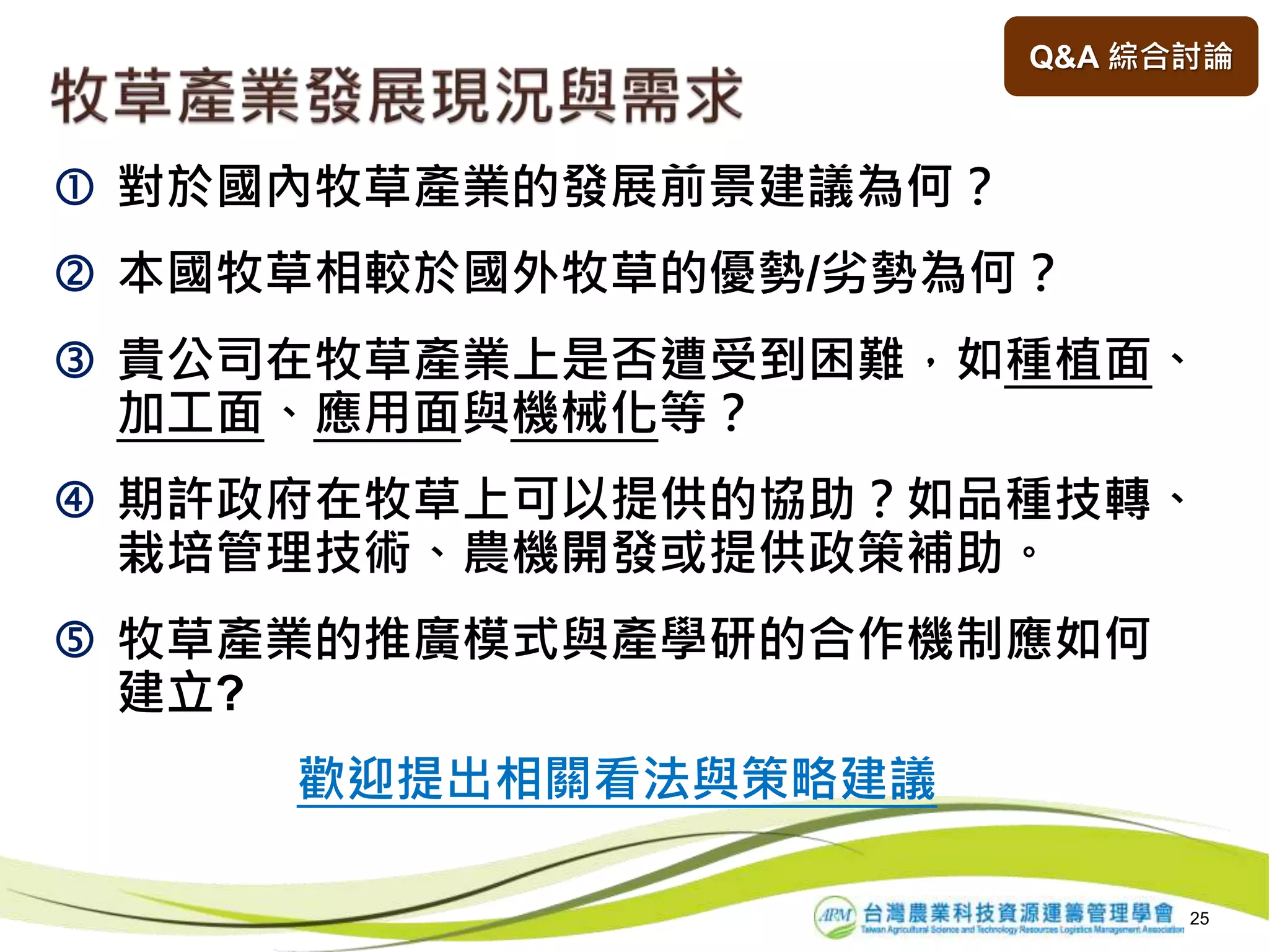 25
 對於國內牧草產業的發展前景建議為何？
 本國牧草相較於國外牧草的優勢/劣勢為何？
 貴公司在牧草產業上是否遭受到困難，如種植面、
加工面、應用面與機械化等？
 期許政府在牧草上可以提供的協助？如品種技轉、
栽培管理技術、農機開發或提供政策補助。
 牧草產業的推廣模式與產學研的合作機制應如何
建立?
歡迎提出相關看法與策略建議
Q&A 綜合討論
 