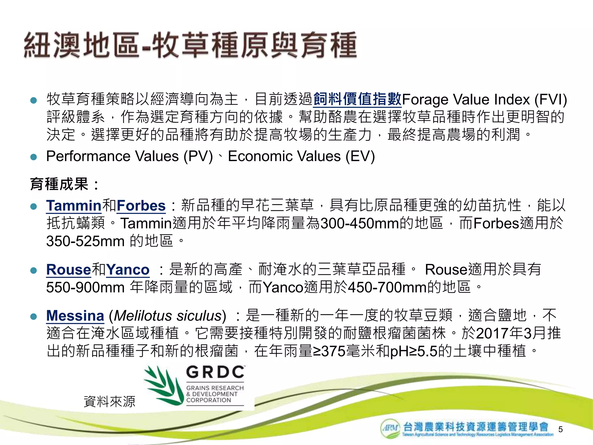  牧草育種策略以經濟導向為主，目前透過飼料價值指數Forage Value Index (FVI)
評級體系，作為選定育種方向的依據。幫助酪農在選擇牧草品種時作出更明智的
決定。選擇更好的品種將有助於提高牧場的生產力，最終提高農場的利潤。
 Performance Values (PV)、Economic Values (EV)
育種成果：
 Tammin和Forbes：新品種的早花三葉草，具有比原品種更強的幼苗抗性，能以
抵抗蟎類。Tammin適用於年平均降雨量為300-450mm的地區，而Forbes適用於
350-525mm 的地區。
 Rouse和Yanco ：是新的高產、耐淹水的三葉草亞品種。 Rouse適用於具有
550-900mm 年降雨量的區域，而Yanco適用於450-700mm的地區。
 Messina (Melilotus siculus) ：是一種新的一年一度的牧草豆類，適合鹽地，不
適合在淹水區域種植。它需要接種特別開發的耐鹽根瘤菌菌株。於2017年3月推
出的新品種種子和新的根瘤菌，在年雨量≥375毫米和pH≥5.5的土壤中種植。
5
資料來源
 