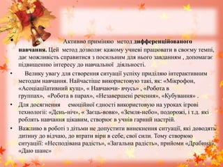 • Активно приміняю метод дифференційованого
навчання. Цей метод дозволяє кажому учневі працювати в своєму темпі,
дає можливість справитися з посильним для нього завданням , допомагає
підвищенню інтересу до навчальної діяльності.
• Велику увагу для створення ситуації успіху приділяю інтерактивним
методам навчання. Найчастіше використовую такі, як: «Мікрофон,
«Асоціаціїативний кущ», « Навчаючи- вчусь» , «Робота в
группах», «Робота в парах», «Незавершені речення», «Кубування» .
• Для досягнення емоційної єдності використовую на уроках ігрові
технологіі: «День-ніч», « Заєць-вовк», «Земля-небо», подорожі, і т.д. які
роблять навчання цікавим, створює в учнів гарний настрій.
• Важливо в роботі з дітьми не допустити винекнення ситуації, які доводять
дитину до відчаю, до втрати віри в себе, свої сили. Тому створюю
ситуаціїї: «Несподівана радість», «Загальна радість», прийоми «Драбина»,
«Даю шанс»
 