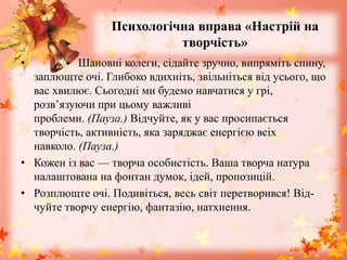 Психологічна вправа «Настрій на
творчість»
• - Шановні колеги, сідайте зручно, випряміть спину,
заплющте очі. Глибоко вдихніть, звільніться від усього, що
вас хвилює. Сьогодні ми будемо навчатися у грі,
розв’язуючи при цьому важливі
проблеми. (Пауза.) Відчуйте, як у вас просипається
творчість, активність, яка заряджає енергією всіх
навколо. (Пауза.)
• Кожен із вас — творча особистість. Ваша творча натура
налаштована на фонтан думок, ідей, пропозицій.
• Розплющте очі. Подивіться, весь світ перетворився! Від-
чуйте творчу енергію, фантазію, натхнення.
 