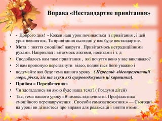 Вправа «Нестандартне привітання»
• - Доброго дня! - Кожен наш урок починається з привітання , і цей
урок невиняток. Та привітання сьогодні у нас буде нестандартне.
• Мета : зняття емоційної напруги . Привітаємось нетрадиційними
рухами. Наприклад : вітаємось ліктями, носиками і т. д
• Сподобалось вам таке привітання , які почуття воно у вас викликало?
• Я вам пропоную переглянути відео, подивіться його уважно і
• подумайте яка буде тема нашого уроку . ( Перегляд відеопрезентації
море, річка, ліс та звуки які супроводжують ці картинки).
• Прийом « Передбачення»
• Чи здогадались ви якою буде наша тема? ( Роздуми дітей)
• Так, тема нашого уроку «Вчимось відпочивати. Профілактика
емоційного перенапруження . Способи самозаспокоєння.» — Сьогодні
на уроці ви дізнаєтеся про вправи для релаксації і зняття втоми.
 