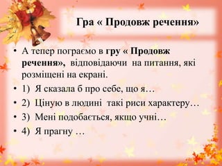 Гра « Продовж речення»
• А тепер пограємо в гру « Продовж
речення», відповідаючи на питання, які
розміщені на екрані.
• 1) Я сказала б про себе, що я…
• 2) Ціную в людині такі риси характеру…
• 3) Мені подобається, якщо учні…
• 4) Я прагну …
 