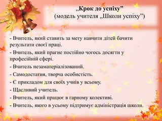 „Крок до успіху”
(модель учителя „Школи успіху”)
- Вчитель, який ставить за мету навчити дітей бачити
результати своєї праці.
- Вчитель, який прагне постійно чогось досягти у
професійній сфері.
- Вчитель незаматеріалізований.
- Самодостатня, творча особистість.
- Є прикладом для своїх учнів у всьому.
- Щасливий учитель.
- Вчитель, який працює в гарному колективі.
- Вчитель, якого в усьому підтримує адміністрація школи.
 