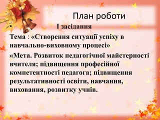 План роботи
• І засідання
Тема : «Створення ситуації успіху в
навчально-виховному процесі»
«Мета. Розвиток педагогічної майстерності
вчителя; підвищення професійної
компетентності педагога; підвищення
результативності освіти, навчання,
виховання, розвитку учнів.
 