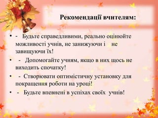 Рекомендації вчителям:
• - Будьте справедливими, реально оцінюйте
можливості учнів, не занижуючи і не
завищуючи їх!
• - Допомогайте учням, якщо в них щось не
виходить спочатку!
• - Створювати оптимістичну установку для
покращення роботи на уроці!
• - Будьте впевнені в успіхах своїх учнів!
 