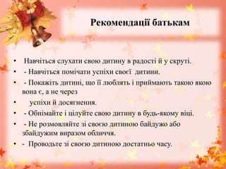 Рекомендації батькам
• Навчіться слухати свою дитину в радості й у скруті.
• - Навчіться помічати успіхи своєї дитини.
• - Покажіть дитині, що її люблять і приймають такою якою
вона є, а не через
• успіхи й досягнення.
• - Обнімайте і цілуйте свою дитину в будь-якому віці.
• - Не розмовляйте зі своєю дитиною байдужо або
збайдужим виразом обличчя.
• - Проводьте зі своєю дитиною достатньо часу.
 