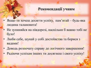 Рекомендації учням
• Якщо ти хочеш досягти успіху, пам’ятай – будь-яка
людина талановита!
• Не зупиняйся на півдорозі, наскільки б важко тобі не
було!
• Люби себе, шукай у собі достоїнства та борися з
вадами!
• Доводь розпочату справу до логічного завершення!
• Радіючи успіхам інших ти досягнеш і свого успіху!
 