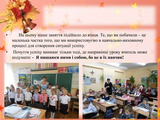 • На цьому наше заняття підійшло до кінця. Те, що ви побачили – це
маленька частка того, що ми використовуємо в навчально-виховному
процесі для створення ситуації успіху.
• Почуття успіху виникає тільки тоді, де наприкінці уроку вчитель може
подумати: - Я пишаюся ними і собою, бо це я їх навчив!
 
