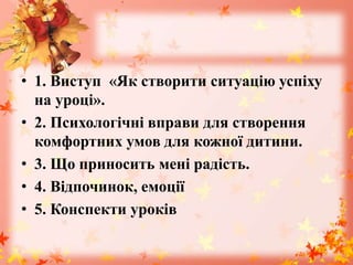 • 1. Виступ «Як створити ситуацію успіху
на уроці».
• 2. Психологічні вправи для створення
комфортних умов для кожної дитини.
• 3. Що приносить мені радість.
• 4. Відпочинок, емоції
• 5. Конспекти уроків
 