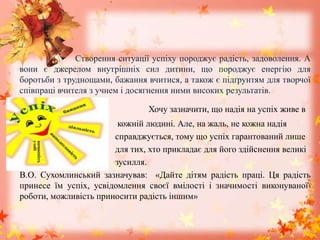 Створення ситуації успіху породжує радість, задоволення. А
вони є джерелом внутрішніх сил дитини, що породжує енергію для
боротьби з труднощами, бажання вчитися, а також є підґрунтям для творчої
співпраці вчителя з учнем і досягнення ними високих результатів.
Хочу зазначити, що надія на успіх живе в
кожній людині. Але, на жаль, не кожна надія
справджується, тому що успіх гарантований лише
для тих, хто прикладає для його здійснення великі
зусилля.
В.О. Сухомлинський зазначував: «Дайте дітям радість праці. Ця радість
принесе їм успіх, усвідомлення своєї вмілості і значимості виконуваної
роботи, можливість приносити радість іншим»
 