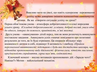 • Важливо мати на увазі, що навіть одноразове переживання
• успіху може докорінно змінити психологічне самопочуття
• дитини. Як же створити ситуацію успіху на уроці?
• Перша обов’язкова умова – атмосфера доброзичливості в класі впродовж
усього уроку. (Складові доброзичливості: усмішка, добрий погляд, увага одне
до одного, інтерес до кожного, привітність, м’які жести).
• Друга умова – «авансування» дітей перед, тим як вони розпочнуть виконувати
поставлене завдання . Авансувати успіх означає повідомити про позитивні
результати до того, як їх буде отримано. Ця операція збільшує міру
впевненості дитини в собі, підвищує її активність і свободу. (Прийом
персональної винятковості: підставою є будь-яке достоїнство школяра, що
відповідає пропонованому виду діяльності: фізична сила, чіткість мислення,
оригінальність сприйняття, гарна пам’ять, кмітливість).
• Ключовий момент – висока мотивація пропонованих дій: «Заради чого?
Навіщо?» Мотив - найсильніший механізм.
•
 