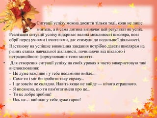 • Ситуації успіху можна досягти тільки тоді, коли не лише
• вчитель, а й сама дитина визначає цей результат як успіх.
Реалізація ситуації успіху відкриває великі можливості школяра, нові
обрії перед учнями і вчителями, дає стимули до подальшої діяльності.
• Настанову на успішне виконання завдання потрібно давати школярам на
різних етапах навчальної діяльності, починаючи від цікавого і
нетрадиційного формулювання теми заняття.
• Для створення ситуації успіху на своїх уроках я часто використовую такі
висловлювання:
- Це дуже важливо і у тебе неодмінно вийде...
- Саме ти і міг би зробити таку справу...
- І це зовсім не складно. Навіть якщо не вийде — нічого страшного.
- Я впевнена, що ти пам'ятатимеш про це...
- Ти це добре зробиш!
- Ось це… вийшло у тебе дуже гарно!
•
 