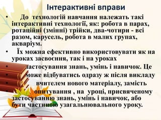 Інтерактивні вправи
• До технологій навчання належать такі
інтерактивні технології, як: робота в парах,
ротаційні (змінні) трійки, два-чотири - всі
разом, карусель, робота в малих групах,
акваріум.
• Їх можна ефективно використовувати як на
уроках засвоєння, так і на уроках
• застосування знань, умінь і навичок. Це
• може відбуватись одразу ж після викладу
• вчителем нового матеріалу, замість
• опитування , на уроці, присвяченому
застосуванню знань, умінь і навичок, або
бути частиною узагальнювального уроку.
 