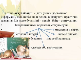 На етапі актуалізації - дати учням достатньої
інформації, щоб потім на її основі виконувати практичні
завдання. Це може бути міні – лекція, бліц – опитування.
• Інтерактивними вправами можуть бути
• мислення в парах
• мозковий штурм вільне письмо
• кубування дискусійна шкала
кластер або гронування
 