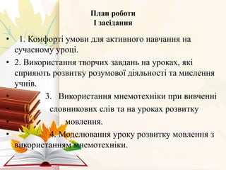 План роботи
І засідання
• 1. Комфорті умови для активного навчання на
сучасному уроці.
• 2. Використання творчих завдань на уроках, які
сприяють розвитку розумової діяльності та мислення
учнів.
• 3. Використання мнемотехніки при вивченні
• словникових слів та на уроках розвитку
• мовлення.
• 4. Моделювання уроку розвитку мовлення з
використанням мнемотехніки.
 