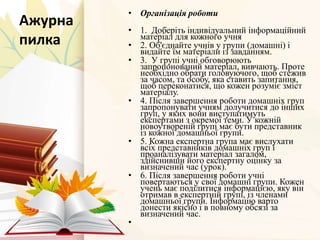 Ажурна
пилка
• Організація роботи
• 1. Доберіть індивідуальний інформаційний
матеріал для кожного учня
• 2. Об'єднайте учнів у групи (домашні) і
видайте їм матеріали із завданням.
• 3. У групі учні обговорюють
запропонований матеріал, вивчають. Проте
необхідно обрати головуючого, щоб стежив
за часом, та особу, яка ставить запитання,
щоб переконатися, що кожен розуміє зміст
матеріалу.
• 4. Після завершення роботи домашніх груп
запропонувати учням долучитися до інших
груп, у яких вони виступатимуть
експертами з окремої теми. У кожній
новоутвореній групі має бути представник
із кожної домашньої групи.
• 5. Кожна експертна група має вислухати
всіх представників домашніх груп і
проаналізувати матеріал загалом,
здійснивши його експертну оцінку за
визначений час (урок).
• 6. Після завершення роботи учні
повертаються у свої домашні групи. Кожен
учень має поділитися інформацією, яку він
отримав в експертній групі, із членами
домашньої групи. Інформацію варто
донести якісно і в повному обсязі за
визначений час.
•
 
