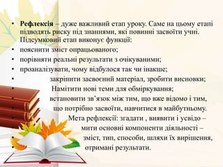 • Рефлексія – дуже важливий етап уроку. Саме на цьому етапі
підводять риску під знаннями, які повинні засвоїти учні.
Підсумковий етап виконує функції:
• пояснити зміст опрацьованого;
• порівняти реальні результати з очікуваними;
• проаналізувати, чому відбулося так чи інакше;
• закріпити засвоєний матеріал, зробити висновки;
• Намітити нові теми для обміркування;
• встановити зв’язок між тим, що вже відомо і тим,
• що потрібно засвоїти, навчитися в майбутньому.
• Мета рефлексії: згадати , виявити і усвідо –
• мити основні компоненти діяльності –
• зміст, тип, способи, шляхи їх вирішення,
• отримані результати.
 
