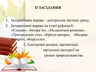 ІІ ЗАСІДАННЯ
1. Інтерактивна вправа – центральна частина уроку.
2. Інтерактивні вправи на етапі рефлексії:
«Сенкан», «Інтерв’ю», «Незакінчені речення» ,
«Трихвилинне есе», «Крісло автора», «Виграш
лотереї», «Карусель».
3. Електронні ролики, презентації,
віртуальні екскурсії на
уроках природознавства.
 