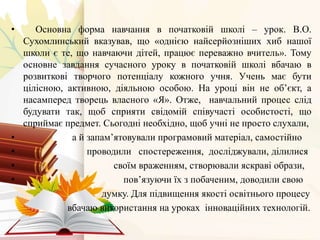 • Основна форма навчання в початковій школі – урок. В.О.
Сухомлинський вказував, що «однією найсерйозніших хиб нашої
школи є те, що навчаючи дітей, працює переважно вчитель». Тому
основне завдання сучасного уроку в початковій школі вбачаю в
розвиткові творчого потенціалу кожного учня. Учень має бути
цілісною, активною, діяльною особою. На уроці він не об’єкт, а
насамперед творець власного «Я». Отже, навчальний процес слід
будувати так, щоб сприяти свідомій співучасті особистості, що
сприймає предмет. Сьогодні необхідно, щоб учні не просто слухали,
• а й запам’ятовували програмовий матеріал, самостійно
• проводили спостереження, досліджували, ділилися
• своїм враженням, створювали яскраві образи,
• пов’язуючи їх з побаченим, доводили свою
думку. Для підвищення якості освітнього процесу
вбачаю використання на уроках інноваційних технологій.
 