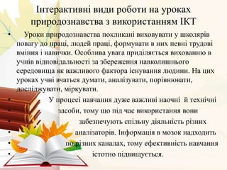 Інтерактивні види роботи на уроках
природознавства з використанням ІКТ
• Уроки природознавства покликані виховувати у школярів
повагу до праці, людей праці, формувати в них певні трудові
вміння і навички. Особлива увага приділяється вихованню в
учнів відповідальності за збереження навколишнього
середовища як важливого фактора існування людини. На цих
уроках учні вчаться думати, аналізувати, порівнювати,
досліджувати, міркувати.
• У процесі навчання дуже важливі наочні й технічні
• засоби, тому що під час використання вони
• забезпечують спільну діяльність різних
• аналізаторів. Інформація в мозок надходить
• по різних каналах, тому ефективність навчання
• істотно підвищується.
 