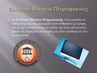  Το Ελληνικό Μουσείο Πληροφορικής είναι μουσείο το
οποίο διαχειρίζεται μια ομάδα νέων ανθρώπων με όραμα,
και με την πεποίθηση πως η γνώση για τους υπολογιστές
πρέπει να μοιράζεται και κυρίως να είναι ελεύθερη σε όλο
το κοινωνικό
 