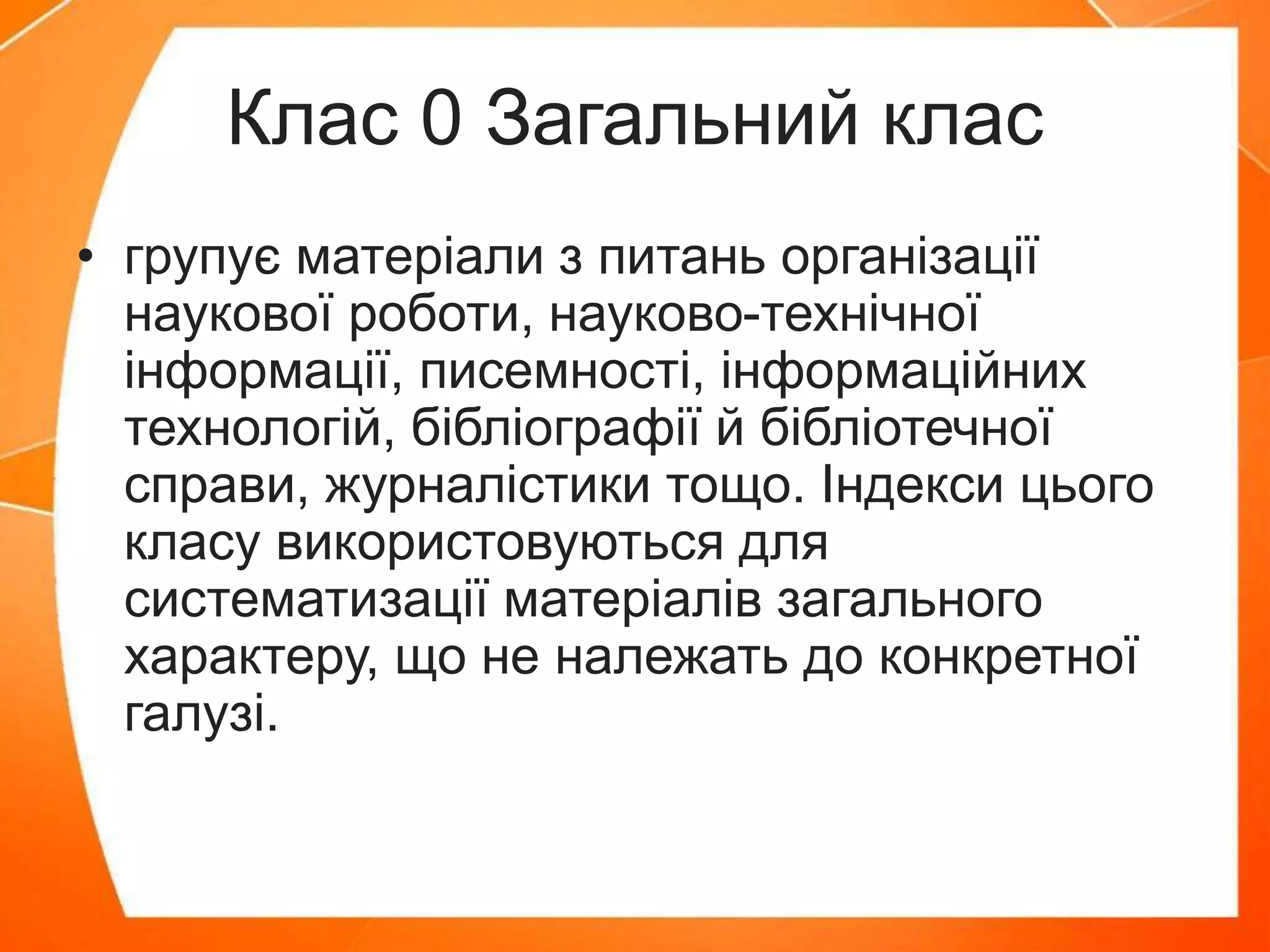 Клас 0 Загальний клас
• групує матеріали з питань організації
наукової роботи, науково-технічної
інформації, писемності, інформаційних
технологій, бібліографії й бібліотечної
справи, журналістики тощо. Індекси цього
класу використовуються для
систематизації матеріалів загального
характеру, що не належать до конкретної
галузі.
 