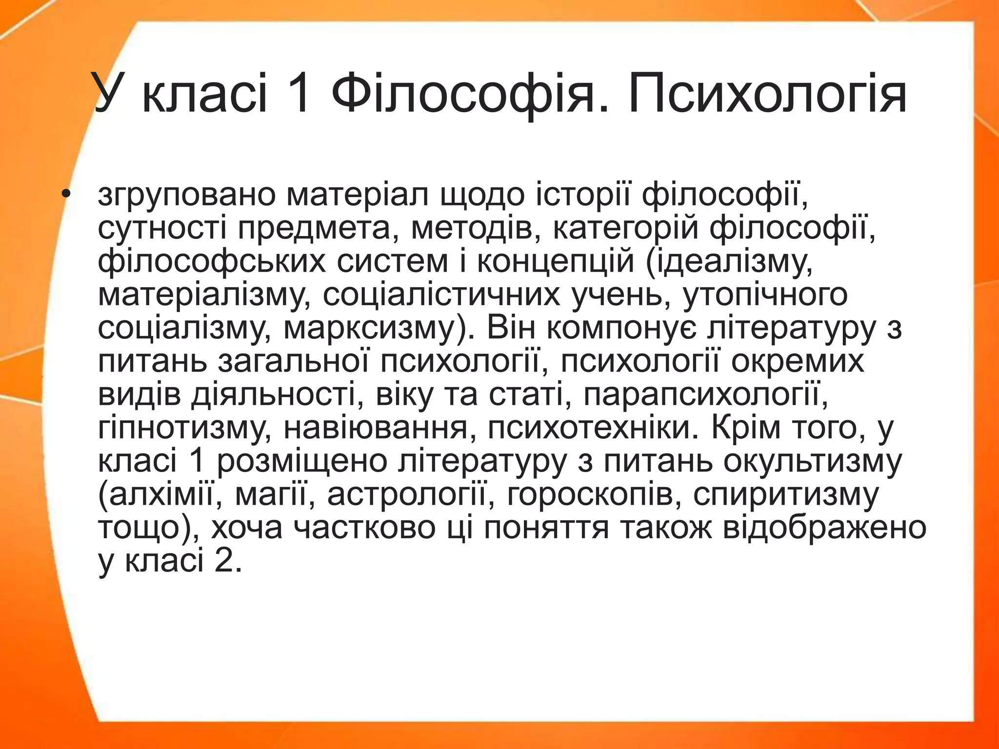 У класі 1 Філософія. Психологія
• згруповано матеріал щодо історії філософії,
сутності предмета, методів, категорій філософії,
філософських систем і концепцій (ідеалізму,
матеріалізму, соціалістичних учень, утопічного
соціалізму, марксизму). Він компонує літературу з
питань загальної психології, психології окремих
видів діяльності, віку та статі, парапсихології,
гіпнотизму, навіювання, психотехніки. Крім того, у
класі 1 розміщено літературу з питань окультизму
(алхімії, магії, астрології, гороскопів, спиритизму
тощо), хоча частково ці поняття також відображено
у класі 2.
 