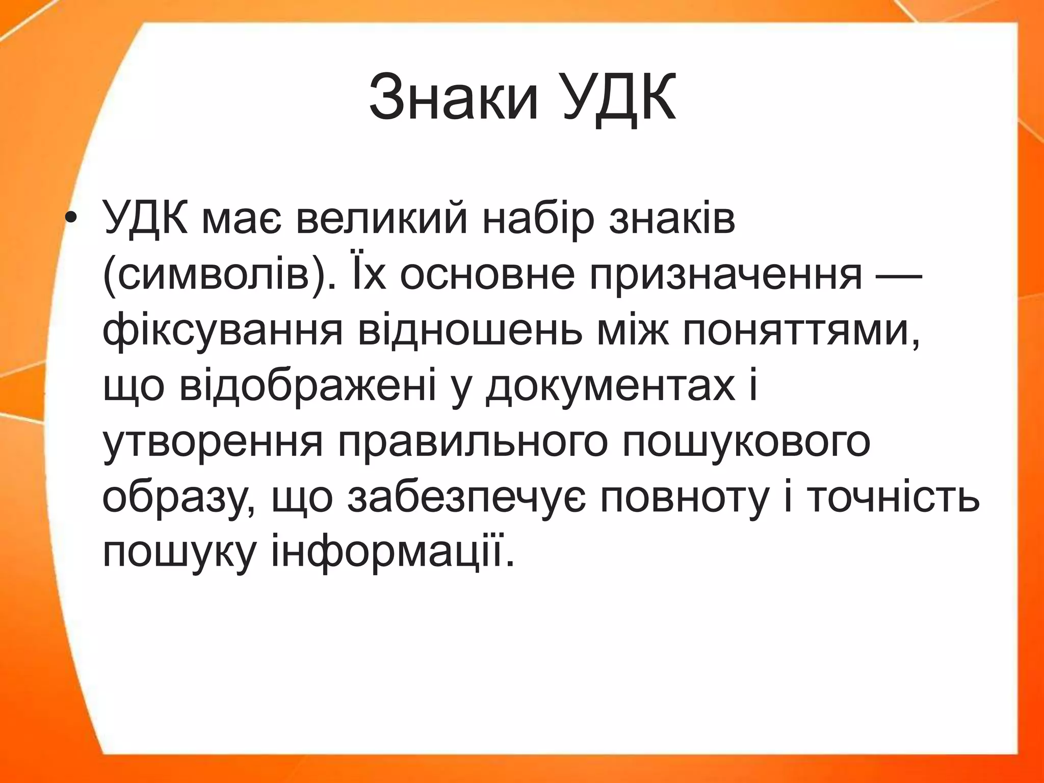 Знаки УДК
• УДК має великий набір знаків
(символів). Їх основне призначення —
фіксування відношень між поняттями,
що відображені у документах і
утворення правильного пошукового
образу, що забезпечує повноту і точність
пошуку інформації.
 
