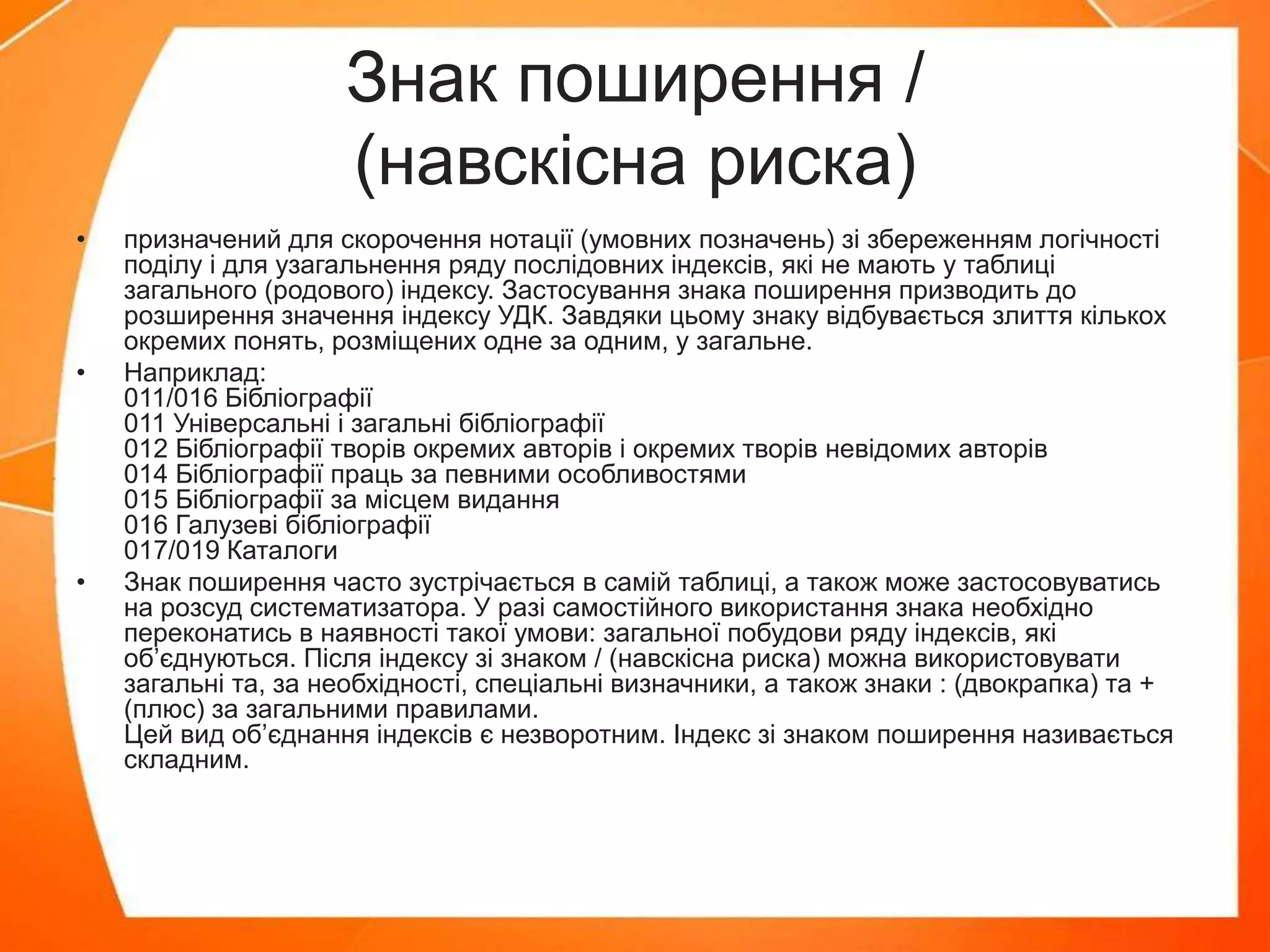 Знак поширення /
(навскісна риска)
• призначений для скорочення нотації (умовних позначень) зі збереженням логічності
поділу і для узагальнення ряду послідовних індексів, які не мають у таблиці
загального (родового) індексу. Застосування знака поширення призводить до
розширення значення індексу УДК. Завдяки цьому знаку відбувається злиття кількох
окремих понять, розміщених одне за одним, у загальне.
• Наприклад:
011/016 Бібліографії
011 Універсальні і загальні бібліографії
012 Бібліографії творів окремих авторів і окремих творів невідомих авторів
014 Бібліографії праць за певними особливостями
015 Бібліографії за місцем видання
016 Галузеві бібліографії
017/019 Каталоги
• Знак поширення часто зустрічається в самій таблиці, а також може застосовуватись
на розсуд систематизатора. У разі самостійного використання знака необхідно
переконатись в наявності такої умови: загальної побудови ряду індексів, які
об’єднуються. Після індексу зі знаком / (навскісна риска) можна використовувати
загальні та, за необхідності, спеціальні визначники, а також знаки : (двокрапка) та +
(плюс) за загальними правилами.
Цей вид об’єднання індексів є незворотним. Індекс зі знаком поширення називається
складним.
 