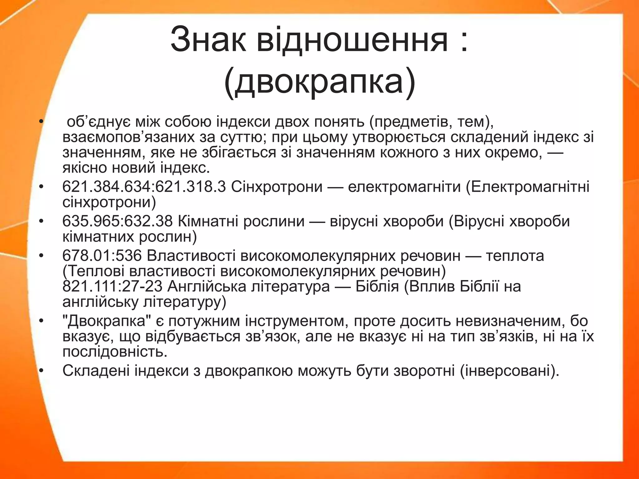 Знак відношення :
(двокрапка)
• об’єднує між собою індекси двох понять (предметів, тем),
взаємопов’язаних за суттю; при цьому утворюється складений індекс зі
значенням, яке не збігається зі значенням кожного з них окремо, —
якісно новий індекс.
• 621.384.634:621.318.3 Сінхротрони — електромагніти (Електромагнітні
сінхротрони)
• 635.965:632.38 Кімнатні рослини — вірусні хвороби (Вірусні хвороби
кімнатних рослин)
• 678.01:536 Властивості високомолекулярних речовин — теплота
(Теплові властивості високомолекулярних речовин)
821.111:27-23 Англійська література — Біблія (Вплив Біблії на
англійську літературу)
• "Двокрапка" є потужним інструментом, проте досить невизначеним, бо
вказує, що відбувається зв’язок, але не вказує ні на тип зв’язків, ні на їх
послідовність.
• Складені індекси з двокрапкою можуть бути зворотні (інверсовані).
 