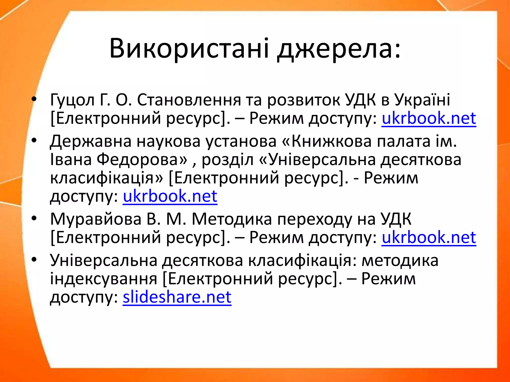 Використані джерела:
• Гуцол Г. О. Становлення та розвиток УДК в Україні
[Електронний ресурс]. – Режим доступу: ukrbook.net
• Державна наукова установа «Книжкова палата ім.
Івана Федорова» , розділ «Універсальна десяткова
класифікація» [Електронний ресурс]. - Режим
доступу: ukrbook.net
• Муравйова В. М. Методика переходу на УДК
[Електронний ресурс]. – Режим доступу: ukrbook.net
• Універсальна десяткова класифікація: методика
індексування [Електронний ресурс]. – Режим
доступу: slideshare.net
 