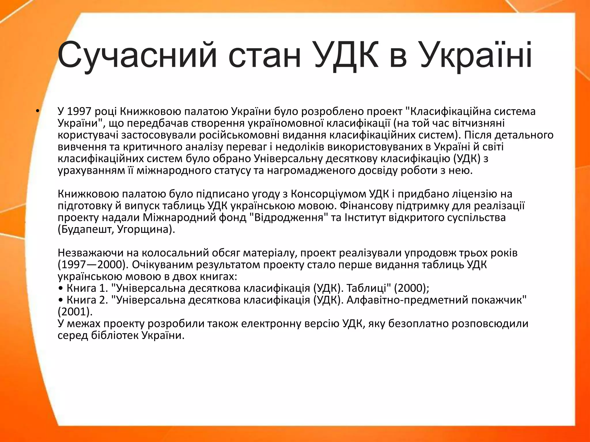 Сучасний стан УДК в Україні
• У 1997 році Книжковою палатою України було розроблено проект "Класифікаційна система
України", що передбачав створення україномовної класифікації (на той час вітчизняні
користувачі застосовували російськомовні видання класифікаційних систем). Після детального
вивчення та критичного аналізу переваг і недоліків використовуваних в Україні й світі
класифікаційних систем було обрано Універсальну десяткову класифікацію (УДК) з
урахуванням її міжнародного статусу та нагромадженого досвіду роботи з нею.
Книжковою палатою було підписано угоду з Консорціумом УДК і придбано ліцензію на
підготовку й випуск таблиць УДК українською мовою. Фінансову підтримку для реалізації
проекту надали Міжнародний фонд "Відродження" та Інститут відкритого суспільства
(Будапешт, Угорщина).
Незважаючи на колосальний обсяг матеріалу, проект реалізували упродовж трьох років
(1997—2000). Очікуваним результатом проекту стало перше видання таблиць УДК
українською мовою в двох книгах:
• Книга 1. "Універсальна десяткова класифікація (УДК). Таблиці" (2000);
• Книга 2. "Універсальна десяткова класифікація (УДК). Алфавітно-предметний покажчик"
(2001).
У межах проекту розробили також електронну версію УДК, яку безоплатно розповсюдили
серед бібліотек України.
 
