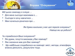 LOGO
Вправа “Очікування”
Від цього семінару я очікую …
 Для мене сьогодні важливим є ...
 Сьогодні я хочу навчитися ...
 Мені хочеться дізнатися про ...
Які думки викликає у вас цей перелік очікувань?
Навіщо ми це робили?
Чи справдилися Ваші очікування?
 Які думки, почуття викликав у Вас семінар?
 Яке значення мав для Вас семінар?
 Що найбільше сподобалося на семінарі: зміст, методи, атмосфера,
власна діяльність, результати тощо.
 