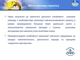 LOGO
Мета семінару-тренінгу
 Через залучення до практичної діяльності ознайомити учасників
семінару з особливостями організації навчально-виховного процесу в
умовах запровадження Концепції Нової української школи у
загальноосвітніх навчальних закладах І ступеня; сучасними
методиками для навчання учнів початкових класів.
 Продемонструвати особливості організації освітнього середовища на
засадах компетентнісного, діяльнісного підходів та принципів
«педагогіки партнерства».
 